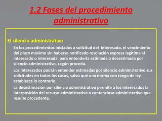 1.2 Fases del procedimiento
                 administrativo

El silencio administrativo
  En los procedimientos iniciados a solicitud del interesado, el vencimiento
  del plazo máximo sin haberse notificado resolución expresa legitima al
  interesado o interesada para entenderla estimada o desestimada por
  silencio administrativo, según proceda.
  Los interesados podrán entender estimadas por silencio administrativo sus
  solicitudes en todos los casos, salvo que una norma con rango de ley
  establezca lo contrario.
  La desestimación por silencio administrativo permite a los interesados la
  interposición del recurso administrativo o contencioso administrativo que
  resulte procedente.
 