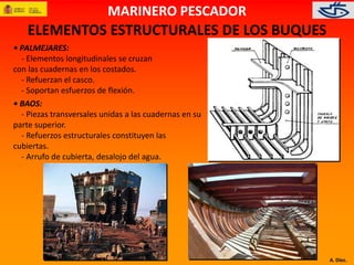 A. Díez. 
MARINERO PESCADOR 
ELEMENTOS ESTRUCTURALES DE LOS BUQUES 
• PALMEJARES: 
- Elementos longitudinales se cruzan 
con las cuadernas en los costados. 
- Refuerzan el casco. 
- Soportan esfuerzos de flexión. 
• BAOS: 
- Piezas transversales unidas a las cuadernas en su 
parte superior. 
- Refuerzos estructurales constituyen las 
cubiertas. 
- Arrufo de cubierta, desalojo del agua. 
 