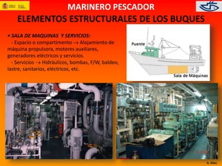 A. Díez. 
MARINERO PESCADOR 
ELEMENTOS ESTRUCTURALES DE LOS BUQUES 
• SALA DE MAQUINAS Y SERVICIOS: 
- Espacio o compartimento  Alojamiento de 
máquina propulsora, motores auxiliares, 
generadores eléctricos y servicios. 
- Servicios  Hidráulicos, bombas, F/W, baldeo, 
lastre, sanitarios, eléctricos, etc. 
 