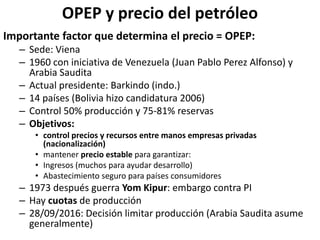 OPEP y precio del petróleo
Importante factor que determina el precio = OPEP:
– Sede: Viena
– 1960 con iniciativa de Venezuela (Juan Pablo Perez Alfonso) y
Arabia Saudita
– Actual presidente: Barkindo (indo.)
– 14 países (Bolivia hizo candidatura 2006)
– Control 50% producción y 75-81% reservas
– Objetivos:
• control precios y recursos entre manos empresas privadas
(nacionalización)
• mantener precio estable para garantizar:
• Ingresos (muchos para ayudar desarrollo)
• Abastecimiento seguro para países consumidores
– 1973 después guerra Yom Kipur: embargo contra PI
– Hay cuotas de producción
– 28/09/2016: Decisión limitar producción (Arabia Saudita asume
generalmente)
 