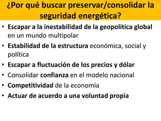 ¿Por qué buscar preservar/consolidar la
seguridad energética?
• Escapar a la inestabilidad de la geopolítica global
en un mundo multipolar
• Estabilidad de la estructura económica, social y
política
• Escapar a fluctuación de los precios y dólar
• Consolidar confianza en el modelo nacional
• Competitividad de la economía
• Actuar de acuerdo a una voluntad propia
 