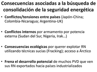 Consecuencias asociadas a la búsqueda de
consolidación de la seguridad energética
• Conflictos/tensiones entre países (Japón-China;
Colombia-Nicaragua; Argentina-UK)
• Conflictos internos por armamento por potencia
externa (Sudan del Sur, Nigeria, Irak…)
• Consecuencias ecológicas por querer explotar RN
utilizando técnicas sucias (Fracking); acceso a Árctico
• Frena el desarrollo potencial de muchos PVD que ven
sus RN exportados hacia países industrializados
 
