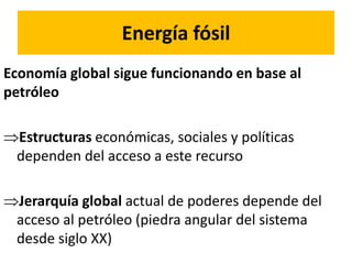 Energía fósil
Economía global sigue funcionando en base al
petróleo
Estructuras económicas, sociales y políticas
dependen del acceso a este recurso
Jerarquía global actual de poderes depende del
acceso al petróleo (piedra angular del sistema
desde siglo XX)
 