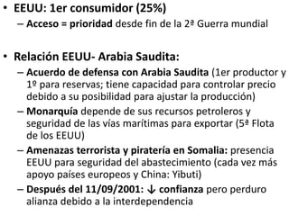 • EEUU: 1er consumidor (25%)
– Acceso = prioridad desde fin de la 2ª Guerra mundial
• Relación EEUU- Arabia Saudita:
– Acuerdo de defensa con Arabia Saudita (1er productor y
1º para reservas; tiene capacidad para controlar precio
debido a su posibilidad para ajustar la producción)
– Monarquía depende de sus recursos petroleros y
seguridad de las vías marítimas para exportar (5ª Flota
de los EEUU)
– Amenazas terrorista y piratería en Somalia: presencia
EEUU para seguridad del abastecimiento (cada vez más
apoyo países europeos y China: Yibuti)
– Después del 11/09/2001: ↓ confianza pero perduro
alianza debido a la interdependencia
 