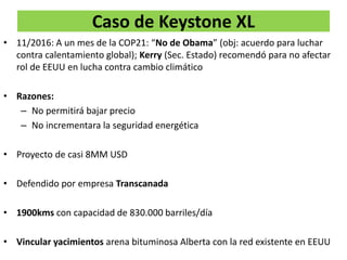 Caso de Keystone XL
• 11/2016: A un mes de la COP21: “No de Obama” (obj: acuerdo para luchar
contra calentamiento global); Kerry (Sec. Estado) recomendó para no afectar
rol de EEUU en lucha contra cambio climático
• Razones:
– No permitirá bajar precio
– No incrementara la seguridad energética
• Proyecto de casi 8MM USD
• Defendido por empresa Transcanada
• 1900kms con capacidad de 830.000 barriles/día
• Vincular yacimientos arena bituminosa Alberta con la red existente en EEUU
 