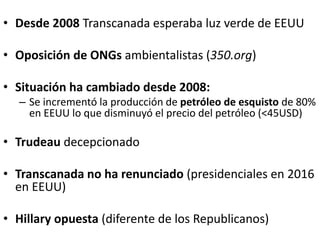 • Desde 2008 Transcanada esperaba luz verde de EEUU
• Oposición de ONGs ambientalistas (350.org)
• Situación ha cambiado desde 2008:
– Se incrementó la producción de petróleo de esquisto de 80%
en EEUU lo que disminuyó el precio del petróleo (<45USD)
• Trudeau decepcionado
• Transcanada no ha renunciado (presidenciales en 2016
en EEUU)
• Hillary opuesta (diferente de los Republicanos)
 