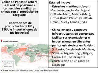 Collar de Perlas se refiere
a la red de posiciones
comerciales y militares
chinas con el propósito de
asegurar:
Exportaciones de
productos hacia UE y
EEUU e importaciones de
RN (petróleo)
Esta red incluye:
• Estrechos marítimos claves:
Mandeb (conecta Mar Rojo al
Golfo de Adén), Malaca (Mal.),
Ormuz (Golfo Pérsico y Golfo de
Omán), Suez y Lomok (Ind.)
• China invierte y construye
infraestructuras de puerto para
facilitar sus exportaciones e
importaciones en diferentes
puntos estratégicos en Pakistán,
Sri Lanka, Bangladesh, Maldivas,
Somalia, Nigeria, Togo, Bélgica,
Grecia, EEUU e incluye la
construcción de un canal en
Nicaragua
 