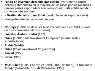 • Fondo de inversión detenido por Estado (instrumento contra-
cíclico) y alimentado en la mayoría de los casos por las ganancias
que los países exportadores de Recursos naturales obtienen del
comercio internacional
• = Gestión del ahorro nacional (producto de las exportaciones)
• Principalmente en divisas extranjeras
• Noruega (1990): 1º después fuerte rendimiento en 2013 (fuente
de financiamiento: hidrocarburos)
• Emiratos Árabes Unidos (1976)
• China (1990) “Safe Investment Company” (fuente: todas
exportaciones)
• Arabia Saudita
• China (China Investment Corporation)
• Kuwait (1953)
• Rusia (1998)
• 1º AL: Chile (1985, Cobre); 2º Brasil (2009; de todo); 3º Trinidad y
Tobago (hidrocarburos); 4º Venezuela (1998)…
 