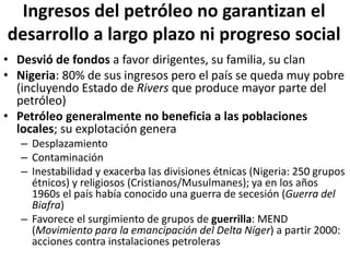 Ingresos del petróleo no garantizan el
desarrollo a largo plazo ni progreso social
• Desvió de fondos a favor dirigentes, su familia, su clan
• Nigeria: 80% de sus ingresos pero el país se queda muy pobre
(incluyendo Estado de Rivers que produce mayor parte del
petróleo)
• Petróleo generalmente no beneficia a las poblaciones
locales; su explotación genera
– Desplazamiento
– Contaminación
– Inestabilidad y exacerba las divisiones étnicas (Nigeria: 250 grupos
étnicos) y religiosos (Cristianos/Musulmanes); ya en los años
1960s el país había conocido una guerra de secesión (Guerra del
Biafra)
– Favorece el surgimiento de grupos de guerrilla: MEND
(Movimiento para la emancipación del Delta Níger) a partir 2000:
acciones contra instalaciones petroleras
 