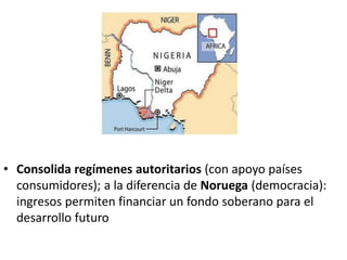 • Consolida regímenes autoritarios (con apoyo países
consumidores); a la diferencia de Noruega (democracia):
ingresos permiten financiar un fondo soberano para el
desarrollo futuro
 