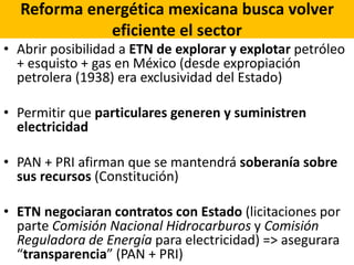 Reforma energética mexicana busca volver
eficiente el sector
• Abrir posibilidad a ETN de explorar y explotar petróleo
+ esquisto + gas en México (desde expropiación
petrolera (1938) era exclusividad del Estado)
• Permitir que particulares generen y suministren
electricidad
• PAN + PRI afirman que se mantendrá soberanía sobre
sus recursos (Constitución)
• ETN negociaran contratos con Estado (licitaciones por
parte Comisión Nacional Hidrocarburos y Comisión
Reguladora de Energía para electricidad) => asegurara
“transparencia” (PAN + PRI)
 