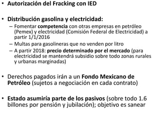 • Autorización del Fracking con IED
• Distribución gasolina y electricidad:
– Fomentar competencia con otras empresas en petróleo
(Pemex) y electricidad (Comisión Federal de Electricidad) a
partir 1/1/2016
– Multas para gasolineras que no venden por litro
– A partir 2018: precio determinado por el mercado (para
electricidad se mantendrá subsidio sobre todo zonas rurales
y urbanas marginadas)
• Derechos pagados irán a un Fondo Mexicano de
Petróleo (sujetos a negociación en cada contrato)
• Estado asumiría parte de los pasivos (sobre todo 1.6
billones por pensión y jubilación); objetivo es sanear
 