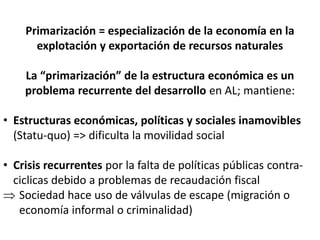 Primarización = especialización de la economía en la
explotación y exportación de recursos naturales
La “primarización” de la estructura económica es un
problema recurrente del desarrollo en AL; mantiene:
• Estructuras económicas, políticas y sociales inamovibles
(Statu-quo) => dificulta la movilidad social
• Crisis recurrentes por la falta de políticas públicas contra-
ciclicas debido a problemas de recaudación fiscal
 Sociedad hace uso de válvulas de escape (migración o
economía informal o criminalidad)
 