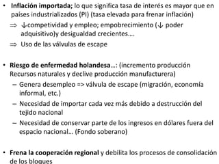 • Inflación importada; lo que significa tasa de interés es mayor que en
países industrializados (PI) (tasa elevada para frenar inflación)
 ↓competividad y empleo; empobrecimiento (↓ poder
adquisitivo)y desigualdad crecientes….
 Uso de las válvulas de escape
• Riesgo de enfermedad holandesa…: (incremento producción
Recursos naturales y declive producción manufacturera)
– Genera desempleo => válvula de escape (migración, economía
informal, etc.)
– Necesidad de importar cada vez más debido a destrucción del
tejido nacional
– Necesidad de conservar parte de los ingresos en dólares fuera del
espacio nacional… (Fondo soberano)
• Frena la cooperación regional y debilita los procesos de consolidación
de los bloques
 