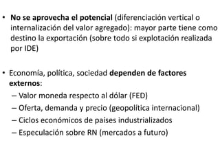 • No se aprovecha el potencial (diferenciación vertical o
internalización del valor agregado): mayor parte tiene como
destino la exportación (sobre todo si explotación realizada
por IDE)
• Economía, política, sociedad dependen de factores
externos:
– Valor moneda respecto al dólar (FED)
– Oferta, demanda y precio (geopolítica internacional)
– Ciclos económicos de países industrializados
– Especulación sobre RN (mercados a futuro)
 