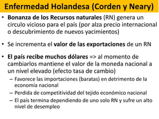 Enfermedad Holandesa (Corden y Neary)
• Bonanza de los Recursos naturales (RN) genera un
circulo vicioso para el país (por alza precio internacional
o descubrimiento de nuevos yacimientos)
• Se incrementa el valor de las exportaciones de un RN
• El país recibe muchos dólares => al momento de
cambiarlos mantiene el valor de la moneda nacional a
un nivel elevado (efecto tasa de cambio)
– Favorece las importaciones (baratas) en detrimento de la
economía nacional
– Perdida de competitividad del tejido económico nacional
– El país termina dependiendo de uno solo RN y sufre un alto
nivel de desempleo
 