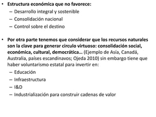 • Estructura económica que no favorece:
– Desarrollo integral y sostenible
– Consolidación nacional
– Control sobre el destino
• Por otra parte tenemos que considerar que los recursos naturales
son la clave para generar circulo virtuoso: consolidación social,
económica, cultural, democrática… (Ejemplo de Asía, Canadá,
Australia, países escandinavos; Ojeda 2010) sin embargo tiene que
haber voluntarismo estatal para invertir en:
– Educación
– Infraestructura
– I&D
– Industrialización para construir cadenas de valor
 