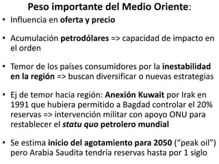 Peso importante del Medio Oriente:
• Influencia en oferta y precio
• Acumulación petrodólares => capacidad de impacto en
el orden
• Temor de los países consumidores por la inestabilidad
en la región => buscan diversificar o nuevas estrategias
• Ej de temor hacia región: Anexión Kuwait por Irak en
1991 que hubiera permitido a Bagdad controlar el 20%
reservas => intervención militar con apoyo ONU para
restablecer el statu quo petrolero mundial
• Se estima inicio del agotamiento para 2050 (“peak oil”)
pero Arabia Saudita tendría reservas hasta por 1 siglo
 
