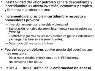 • Inestabilidad del valor petróleo genera desconfianza y
incertidumbre => afecta inversión, economía y empleo
y fomenta el proteccionismo
• Incremento del precio e incertidumbre respecto a
proveedores provoca:
– Inversión en energía renovable y bioetanol
– Explotación rentable de arena bituminosa + gas esquisto vía
fracking
– Conflictos y guerras civiles mas probables (países industriales
y emergentes buscan asegurar fuentes)
– Desarrollo del mercado a futuro
• Pba del pago en dólares vuelve precio del petróleo aun
mas inestable:
– Dólar no es estable y decisiones de la FED inciertas
– No conviene a los BRICS
• Países AL + Rusia: sufren de la enfermedad holandesa
 