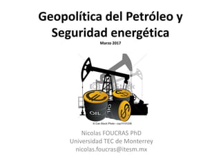Geopolítica del Petróleo y
Seguridad energética
Marzo 2017
Nicolas FOUCRAS PhD
Universidad TEC de Monterrey
nicolas.foucras@itesm.mx
 