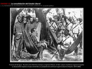UNIDAD 12. La consolidación del Estado Liberal

1. EL REINADO DE ALFONSO XII Y EL SISTEMA CANOVISTA . La acción política

Protesta de Baraguá. Reunión entre Martínez Campos y el general Maceo. El líder cubano manifiesta al general español
su desacuerdo respecto a la paz convenida y su propósito de continuar la guerra (Guerra Chiquita: 1879-1880)

 