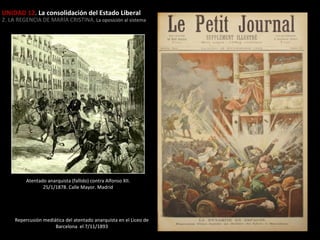 UNIDAD 12. La consolidación del Estado Liberal

2. LA REGENCIA DE MARÍA CRISTINA. La oposición al sistema

Atentado anarquista (fallido) contra Alfonso XII.
25/1/1878. Calle Mayor. Madrid

Repercusión mediática del atentado anarquista en el Liceo de
Barcelona el 7/11/1893

 