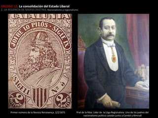 UNIDAD 12. La consolidación del Estado Liberal

2. LA REGENCIA DE MARÍA CRISTINA. Nacionalismo y regionalismo

Primer número de la Revista Renaixença. 1/2/1871

Prat de la Riba. Líder de la Lliga Regionalista. Uno de los padres del
nacionalismo político catalán junto a Cambó y Almirall

 