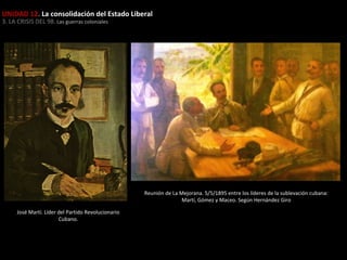 UNIDAD 12. La consolidación del Estado Liberal
3. LA CRISIS DEL 98. Las guerras coloniales

Reunión de La Mejorana. 5/5/1895 entre los líderes de la sublevación cubana:
Martí, Gómez y Maceo. Según Hernández Giro
José Martí. Líder del Partido Revolucionario
Cubano.

 