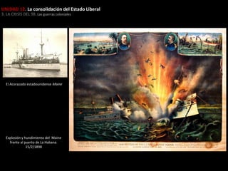 UNIDAD 12. La consolidación del Estado Liberal
3. LA CRISIS DEL 98. Las guerras coloniales

El Acorazado estadounidense Maine

Explosión y hundimiento del Maine
frente al puerto de La Habana.
15/2/1898

 