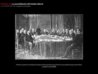 UNIDAD 12. La consolidación del Estado Liberal
3. LA CRISIS DEL 98. Las guerras coloniales

Primera reunión en el Palacio de Quai d´Orsay de París para firmar los acuerdos de paz entre EEUU
y España (1/10/1898)

 
