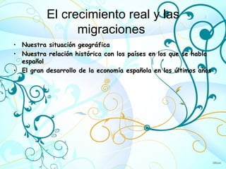 El crecimiento real y las
                migraciones
• Nuestra situación geográfica
• Nuestra relación histórica con los países en los que se habla
  español
• El gran desarrollo de la economía española en los últimos años
 