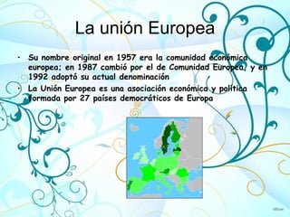 La unión Europea
• Su nombre original en 1957 era la comunidad económica
  europea; en 1987 cambió por el de Comunidad Europea, y en
  1992 adoptó su actual denominación
• La Unión Europea es una asociación económica y política
  formada por 27 países democráticos de Europa
 