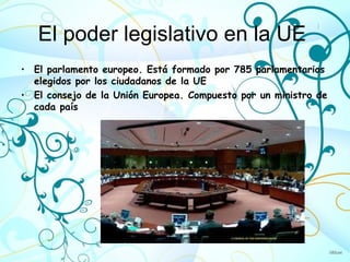 El poder legislativo en la UE
• El parlamento europeo. Está formado por 785 parlamentarios
  elegidos por los ciudadanos de la UE
• El consejo de la Unión Europea. Compuesto por un ministro de
  cada país
 