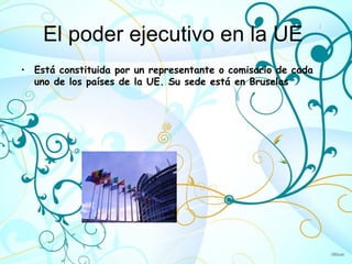 El poder ejecutivo en la UE
• Está constituida por un representante o comisario de cada
  uno de los países de la UE. Su sede está en Bruselas
 