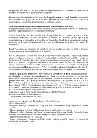 se oponían a ello; pero el PCE (igual que el PSOE) se comprometió a la moderación y se olvidó de
sus ideas de ruptura, por lo que el gobierno lo legalizó
Otra de las medidas del gobierno de Suárez fue la aprobación de la Ley de Amnistía, promulgada
en octubre de 1977, y que afectaba a los presos políticos; es decir, se les concedía la libertad a
aquellos presos encarcelados por motivos de su ideología política
-Describe cómo se establecieron las preautonomías de Cataluña y el País Vasco.
Recogiendo el sentir de los nacionalismos catalán y vasco, y mientras se elaboraba la constitución,
gobierno y oposición iniciaron el proceso preautonómico.
Tras el éxito de la Diada en Cataluña el 11 de septiembre de 1977, Suárez pactó con el líder
nacionalista Tarradellas su vuelta del exilio ("Ciutadans de Catalunya: ja soc aquí") y el
restablecimiento provisional de la Generalitat por decreto ley. Tarradellas se convertía en el primer
presidente de la nueva Generalitat, al tiempo que se trabajaba en un proyecto de estatuto de
autonomía.
En el País Vasco, los obstáculos no impidieron que se aprobara en enero de 1978 el Consejo
General Vasco y se elaborara el proyecto de estatuto.
Con la Constitución, Cataluña, País Vasco, Galicia y Andalucía se acogieron al artículo 151, una vía
rápida hacia la autonomía, por su carácter de “nacionalidades históricas”. Así, en 1979 se aprobaron
los Estatutos de Cataluña y País Vasco (refrendados en referéndum en octubre), y en 1980-81, los de
Galicia y Andalucía. Las primeras elecciones al parlamento catalán en marzo de 1980 dieron la
victoria a la coalición nacionalista CiU, siendo nombrado presidente de la Generalitat Jordi Pujol; al
mismo tiempo en el País Vasco venció el PNV, y el primer lehendakari fue Garaikoetxea. El resto de
Comunidades autónomas se constituyeron más lentamente por el artículo 143 de la Constitución.
-Explica el proceso de elaboración y aprobación de la Constitución de 1978, y sus características.
La Comisión de Asuntos Constitucionales del Congreso fue la encargada de elaborar una
constitución consensuada por siete de sus miembros ponentes, comisionados para su redacción,
pertenecientes tres a UCD, y uno por cada uno de los siguientes cuatro partidos: PSOE, AP, PCE y
Minoría Catalana. Todos tuvieron que ceder desde sus posturas iniciales para alcanzar un consenso.
En octubre de 1978 la Constitución fue aprobada por las Cortes y el 6 de diciembre se sometió a
Referéndum, con una participación del 67% del electorado, y un 88 % de votos afirmativos.
La Constitución incluye tres partes principales:
1. Principios básicos como capital, idioma, bandera... (Título Preliminar)
2. Derechos y deberes de los ciudadanos.
3. Instituciones y organización del Estado.
Algunos de los aspectos más destacados de la Constitución son:
-Soberanía nacional
-Existe una Monarquía Parlamentaria. El rey tiene funciones representativas y de jefe de las Fuerzas
Armadas
-El poder ejecutivo lo tiene el Gobierno, que dirige la política interior y exterior
-El poder legislativo lo tienen las Cortes, con dos cámaras, Congreso y Senado. Existe el sufragio
universal, pudiendo cualquier ciudadano elegir y ser elegido diputado o senador.
-El poder judicial lo tienen los Tribunales
-Estado aconfesional (“ninguna confesión tendrá carácter estatal”), aunque se expresa la
importancia de la Iglesia Católica.
 
