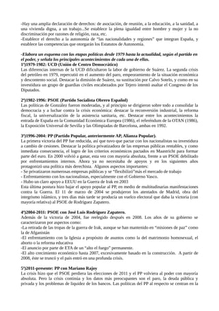 -Hay una amplia declaración de derechos: de asociación, de reunión, a la educación, a la sanidad, a
una vivienda digna, a un trabajo...Se establece la plena igualdad entre hombre y mujer y la no
discriminación por razones de religión, raza, etc.
-Establece el derecho a la autonomía de “las nacionalidades y regiones” que integran España, y
establece las competencias que otorgarán los Estatutos de Autonomía.
-Elabora un esquema con las etapas políticas desde 1979 hasta la actualidad, según el partido en
el poder, y señala los principales acontecimientos de cada una de ellas.
1ª)1979-1982: UCD (Unión de Centro Democrático)
Las diferencias internas de la UCD dificultaron la labor de gobierno de Suárez. La segunda crisis
del petróleo en 1979, repercutió en el aumento del paro, empeoramiento de la situación económica
y descontento social. Destacar la dimisión de Suárez, su sustitución por Calvo Sotelo, y como en su
investidura un grupo de guardias civiles encabezados por Tejero intentó asaltar el Congreso de los
Diputados.
2ª)1982-1996: PSOE (Partido Socialista Obrero Español)
Las políticas de González fueron moderadas, y al principio se dirigieron sobre todo a consolidar la
democracia y a luchar contra la crisis económica: destacar la reconversión industrial, la reforma
fiscal, la universalización de la asistencia sanitaria, etc. Destacar entre los acontecimientos la
entrada de España en la Comunidad Económica Europea (1986), el referéndum de la OTAN (1986),
la Exposición Universal de Sevilla y las Olimpiadas de Barcelona, ambas en 1992.
3ª)1996-2004: PP (Partido Popular, anteriormente AP, Alianza Popular).
La primera victoria del PP fue reducida, así que tuvo que pactar con los nacionalistas su investidura
a cambio de cesiones. Destacar la política privatizadora de las empresas públicas rentables, y como
inmediata consecuencia, el logro de los criterios económicos pactados en Maastricht para formar
parte del euro. En 2000 volvió a ganar, esta vez con mayoría absoluta, frente a un PSOE debilitado
por enfrentamientos internos. Ahora ya no necesitaba de apoyos y en los siguientes años
protagonizó una política más derechista. Algunos aspectos importantes:
- Se privatizaron numerosas empresas públicas y se “flexibilizó”más el mercado de trabajo
- Enfrentamiento con los nacionalistas, especialmente con el Gobierno Vasco.
- Hubo un claro apoyo a EEUU en la Guerra de Irak en 2003
Esta última postura hizo bajar el apoyo popular al PP, en medio de multitudinarias manifestaciones
contra la Guerra. El 11 de marzo de 2004 se produjeron los atentados de Madrid, obra del
integrismo islámico, y tres días más tarde se producía un vuelco electoral que daba la victoria (con
mayoría relativa) al PSOE de Rodríguez Zapatero.
4ª)2004-2011: PSOE con José Luis Rodríguez Zapatero.
Además de la victoria de 2004, fue reelegido después en 2008. Los años de su gobierno se
caracterizaron por aspectos como:
-La retirada de las tropas de la guerra de Irak, aunque se han mantenido en “misiones de paz” como
la de Afganistán
-El enfrentamiento con la Iglesia a propósito de asuntos como la del matrimonio homosexual, el
aborto o la reforma educativa
-El anuncio por parte de ETA de un “alto el fuego” permanente.
-El alto crecimiento económico hasta 2007, excesivamente basado en la construcción. A partir de
2008, éste se truncó y el país entró en una profunda crisis.
5ª)2011-presente: PP con Mariano Rajoy
La crisis hizo que el PSOE perdiera las elecciones de 2011 y el PP volviera al poder con mayoría
absoluta. Pero la crisis continúa y los datos más preocupantes son el paro, la deuda pública y
privada y los problemas de liquidez de los bancos. Las políticas del PP al respecto se centran en la
 