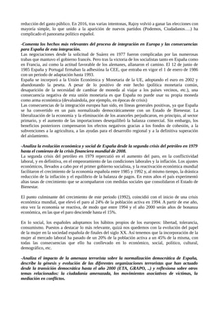 reducción del gasto público. En 2016, tras varias intentonas, Rajoy volvió a ganar las elecciones con
mayoría simple, lo que unido a la aparición de nuevos partidos (Podemos, Ciudadanos….) ha
complicado el panorama político español.
-Comenta los hechos más relevantes del proceso de integración en Europa y las consecuencias
para España de esta integración.
Las negociaciones desde la solicitud de Suárez en 1977 fueron complicadas por las numerosas
trabas que mantuvo el gobierno francés. Pero tras la victoria de los socialistas tanto en España como
en Francia, así como la actitud favorable de los alemanes, allanaron el camino. El 12 de junio de
1985 España y Portugal firmaban la adhesióna la CEE, que entraba en vigor el 1 de enero de 1986
con un periodo de adaptación hasta 1993.
España se incorporó a la Unión Económica y Monetaria de la UE, adoptando el euro en 2002 y
abandonando la peseta. A pesar de lo positivo de este hecho (política monetaria común,
desaparición de la necesidad de cambiar de moneda al viajar a los países vecinos, etc.), una
consecuencia negativa de esta unión monetaria es que España no puede usar su propia moneda
como arma económica (devaluándola, por ejemplo, en épocas de crisis)
Las consecuencias de la integración europea han sido, en líneas generales positivas, ya que España
se ha convertido en un país normalizado democráticamente con un Estado de Bienestar. La
liberalización de la economía y la eliminación de los aranceles perjudicaron, en principio, al sector
primario, y el aumento de las importaciones desequilibró la balanza comercial. Sin embargo, los
beneficios posteriores compensaron los efectos negativos gracias a los fondos de cohesión, a la
subvenciones a la agricultura, a las ayudas para el desarrollo regional y a la definitiva superación
del aislamiento.
-Analiza la evolución económica y social de España desde la segunda crisis del petróleo en 1979
hasta el comienzo de la crisis financiera mundial de 2008.
La segunda crisis del petróleo en 1979 repercutió en el aumento del paro, en la conflictividad
laboral, y en definitiva, en el empeoramiento de las condiciones laborales y la inflación. Los ajustes
económicos, llevados a cabo por el primer gobierno socialista, y la reactivación económica mundial
facilitaron el crecimiento de la economía española entre 1985 y 1992 y, al mismo tiempo, la drástica
reducción de la inflación y el equilibrio de la balanza de pagos. En estos años el país experimentó
altas tasas de crecimiento que se acompañaron con medidas sociales que consolidaron el Estado de
Bienestar.
El punto culminante del crecimiento de este periodo (1992), coincidió con el inicio de una crisis
económica mundial, que elevó el paro al 24% de la población activa en 1994. A partir de ese año,
otra vez la economía se reactiva, de modo que entre 1994 y el año 2000 serán años de bonanza
económica, en las que el paro desciende hasta el 15%.
En lo social, los españoles adoptamos los hábitos propios de los europeos: libertad, tolerancia,
consumismo. Puestos a destacar lo más relevante, quizá nos quedemos con la evolución del papel
de la mujer en la sociedad española de finales del siglo XX. Así tenemos que la incorporación de la
mujer al mercado laboral ha pasado de un 20% de la población activa a un 45% de la misma, con
todas las consecuencias que ello ha conllevado en lo económico, social, político, cultural,
demográfico, etc.
-Analiza el impacto de la amenaza terrorista sobre la normalización democrática de España,
describe la génesis y evolución de las diferentes organizaciones terroristas que han actuado
desde la transición democrática hasta el año 2000 (ETA, GRAPO, ..) y reflexiona sobre otros
temas relacionados: la ciudadanía amenazada, los movimientos asociativos de víctimas, la
mediación en conflictos.
 
