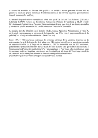 La transición española no fue del todo pacífica. La violencia estuvo presente durante todo el
proceso a través de grupos terroristas de extrema derecha y de extrema izquierda que intentaban
impedir su desarrollo pacífico.
La extrema izquierda estuvo representada sobre todo por ETA Euskadi Ta Askatasuna (Euskadi y
Libertad), GRAPO (Grupos de Resistencia Antifascista Primero de Octubre), y FRAP (Frente
Revolucionario Antifascista y Patriota). Estos grupos practicaron todo tipo de asesinatos, atentados
y secuestros, que hicieron coincidir con los momentos claves de la Transición.
La extrema derecha (Batallón Vasco Español (BVE), Alianza Apostólica Anticomunista o Triple A,
etc.) actuó contra personas e intereses de la izquierda y de ETA, con el apoyo encubierto de la
policía (GAL -Grupos Antiterroristas de Liberación-, etc).
Entre 1975 y 1983 murieron centenares de personas, víctimas de la violencia terrorista de la
extrema derecha y de la izquierda. Será sobre todo ETA, quien intensifique su sangrienta campaña
de desestabilización. A lo largo de su existencia, ETA ha cometido más de 800 asesinatos,
perpetrándose principalmente entre 1975 y 1998. No solo asesinó, sino que también extorsionaba a
los empresarios ("impuesto revolucionario"), y amenazaba en el País Vasco a los miembros de otras
formaciones políticas. Surgió en este tiempo una Asociación de Víctimas del Terrorismo con el fin
de coordinar actuaciones para aminorar el daño causado por la banda terrorista.
(Aquí habría que incluir reflexiones personales sobre este asunto).
 