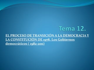 EL PROCESO DE TRANSICIÓN A LA DEMOCRACIA Y 
LA CONSTITUCIÓN DE 1978. Los Gobiernos 
democráticos ( 1982-200) 
 