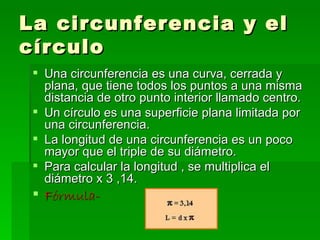 La circunferencia y el
círculo
  Una circunferencia es una curva, cerrada y
   plana, que tiene todos los puntos a una misma
   distancia de otro punto interior llamado centro.
  Un círculo es una superficie plana limitada por
   una circunferencia.
  La longitud de una circunferencia es un poco
   mayor que el triple de su diámetro.
  Para calcular la longitud , se multiplica el
   diámetro x 3 ,14.
  Fórmula-
 
