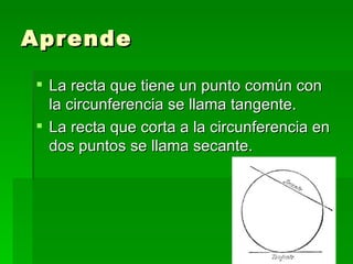Aprende

 La recta que tiene un punto común con
  la circunferencia se llama tangente.
 La recta que corta a la circunferencia en
  dos puntos se llama secante.
 