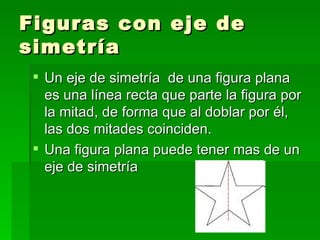 Figuras con eje de
simetría
  Un eje de simetría de una figura plana
   es una línea recta que parte la figura por
   la mitad, de forma que al doblar por él,
   las dos mitades coinciden.
  Una figura plana puede tener mas de un
   eje de simetría
 