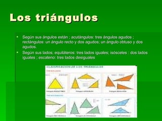 Los triángulos
    Según sus ángulos están ; acutángulos: tres ángulos agudos ;
     rectángulos: un ángulo recto y dos agudos; un ángulo obtuso y dos
     agudos.
    Según sus lados; equiláteros: tres lados iguales; isósceles : dos lados
     iguales ; escaleno: tres lados desiguales
 