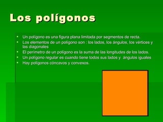 Los polígonos
    Un polígono es una figura plana limitada por segmentos de recta.
    Los elementos de un polígono son : los lados, los ángulos, los vértices y
     las diagonales
    El perímetro de un polígono es la suma de las longitudes de los lados.
    Un polígono regular es cuando tiene todos sus lados y ángulos iguales
    Hay polígonos cóncavos y convexos.
 