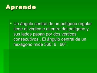 Aprende

 Un ángulo central de un polígono regular
  tiene el vértice e el entro del polígono y
  sus lados pasan por dos vértices
  consecutivos . El ángulo central de un
  hexágono mide 360: 6 : 60º
 