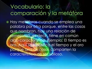  Hay metáforas cuando se emplea una
palabra por otra porque, entre las cosas
que nombran, hay una relación de
semejanza, es decir, tiene en común
algo característico. Ejemplo: El tiempo es
oro. Aquí se identifica el tiempo y el oro
porque ambas cosas comparten la
característica de ser valioso.
 