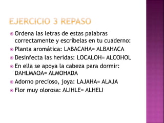  Ordena las letras de estas palabras
correctamente y escríbelas en tu cuaderno:
 Planta aromática: LABACAHA= ALBAHACA
 Desinfecta las heridas: LOCALOH= ALCOHOL
 En ella se apoya la cabeza para dormir:
DAHLMAOA= ALMOHADA
 Adorno precioso, joya: LAJAHA= ALAJA
 Flor muy olorosa: ALIHLE= ALHELI
 