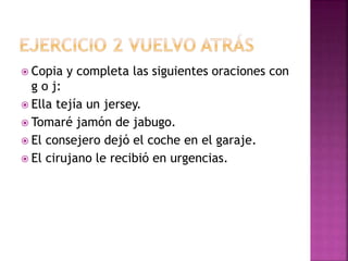  Copia y completa las siguientes oraciones con
g o j:
 Ella tejía un jersey.
 Tomaré jamón de jabugo.
 El consejero dejó el coche en el garaje.
 El cirujano le recibió en urgencias.
 