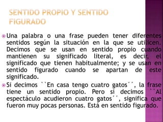 Una palabra o una frase pueden tener diferentes
sentidos según la situación en la que se utilicen.
Decimos que se usan en sentido propio cuando
mantienen su significado literal, es decir, el
significado que tienen habitualmente; y se usan en
sentido figurado cuando se apartan de este
significado.
 Si decimos ``En casa tengo cuatro gatos´´, la frase
tiene un sentido propio. Pero si decimos ``Al
espectáculo acudieron cuatro gatos´´, significa que
fueron muy pocas personas. Está en sentido figurado.
 
