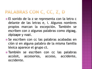  El sonido de la z se representa con la letra c
delante de las letras e, i. Algunos nombres
propios marcan la excepción. También se
escriben con z algunas palabras como zigzag,
zipizape y nazi.
 Se escriben con cc las palabras acabadas en
ción si en alguna palabra de la misma familia
léxica aparece el grupo ct.
 También se escriben con cc las palabras
accésit, accesorios, acceso, accidente,
occidente.
 